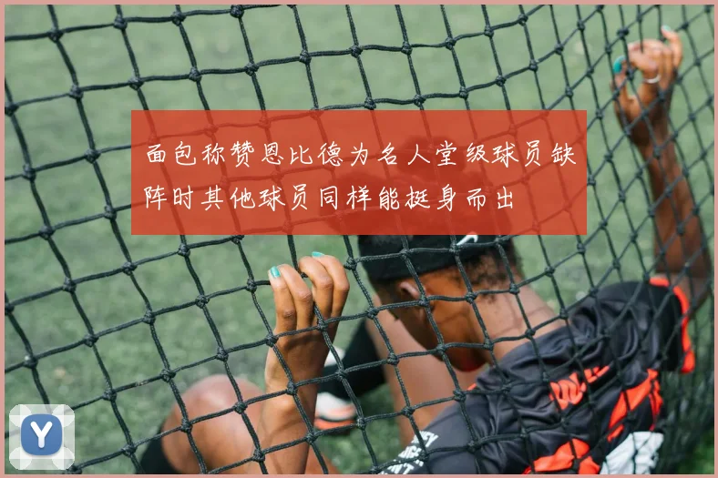 面包称赞恩比德为名人堂级球员缺阵时其他球员同样能挺身而出