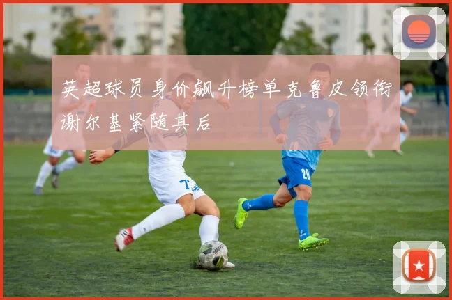 英超球员身价飙升榜单克鲁皮领衔谢尔基紧随其后