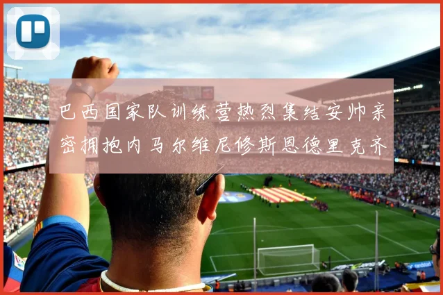 巴西国家队训练营热烈集结安帅亲密拥抱内马尔维尼修斯恩德里克齐亮相
