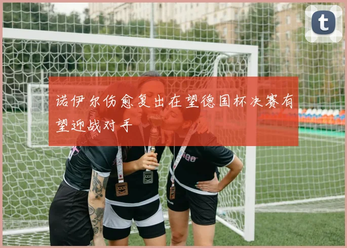 诺伊尔伤愈复出在望德国杯决赛有望迎战对手