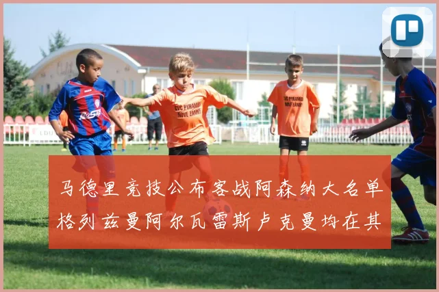 马德里竞技公布客战阿森纳大名单格列兹曼阿尔瓦雷斯卢克曼均在其中