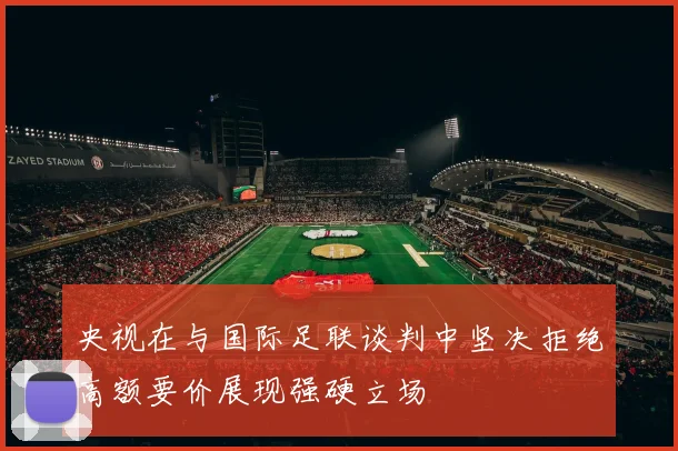 央视在与国际足联谈判中坚决拒绝高额要价展现强硬立场