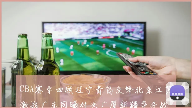 CBA赛季回顾辽宁青岛交锋北京江苏激战广东同曦对决广厦新疆争夺战精彩纷呈
