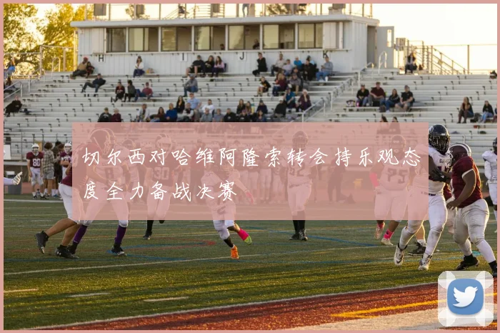 切尔西对哈维阿隆索转会持乐观态度全力备战决赛