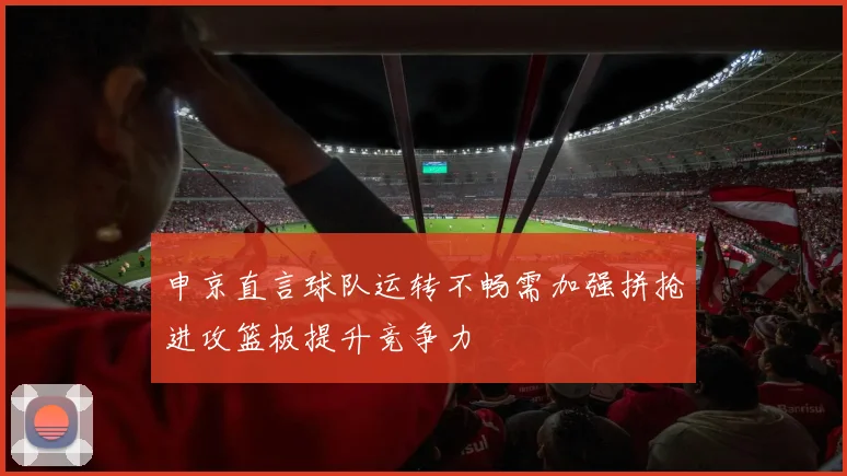 申京直言球队运转不畅需加强拼抢进攻篮板提升竞争力