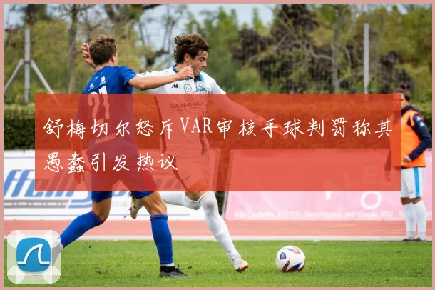 舒梅切尔怒斥VAR审核手球判罚称其愚蠢引发热议