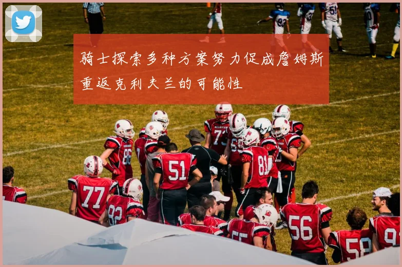骑士探索多种方案努力促成詹姆斯重返克利夫兰的可能性