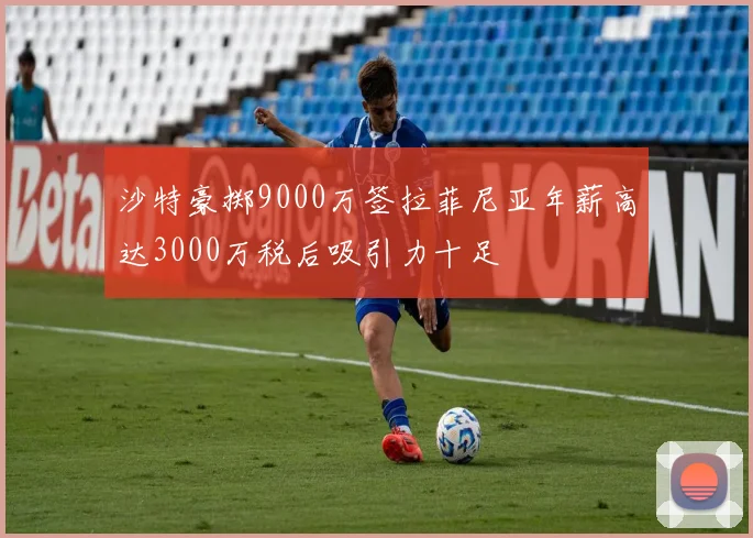 沙特豪掷9000万签拉菲尼亚年薪高达3000万税后吸引力十足
