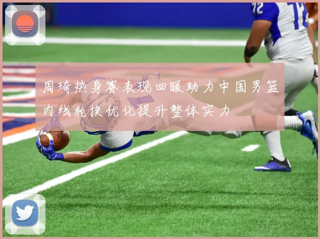周琦热身赛表现回暖助力中国男篮内线轮换优化提升整体实力